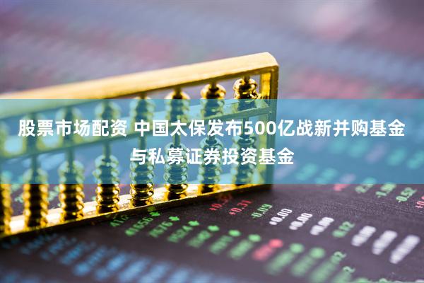 股票市场配资 中国太保发布500亿战新并购基金与私募证券投资基金