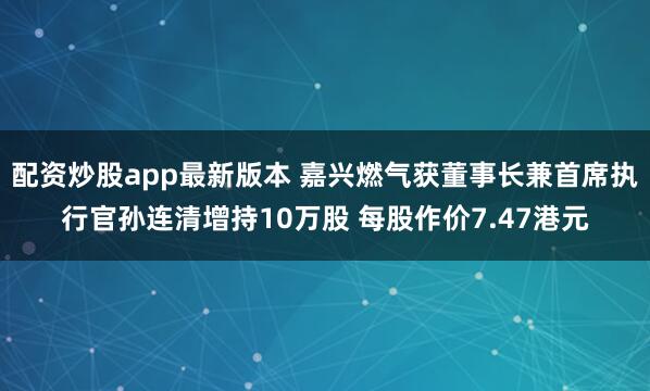 配资炒股app最新版本 嘉兴燃气获董事长兼首席执行官孙连清增持10万股 每股作价7.47港元