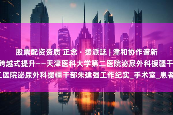 股票配资资质 正念 · 援派誌 | 津和协作谱新篇 和田泌尿外科诊疗实现跨越式提升——天津医科大学第二医院泌尿外科援疆干部朱建强工作纪实_手术室_患者_医疗