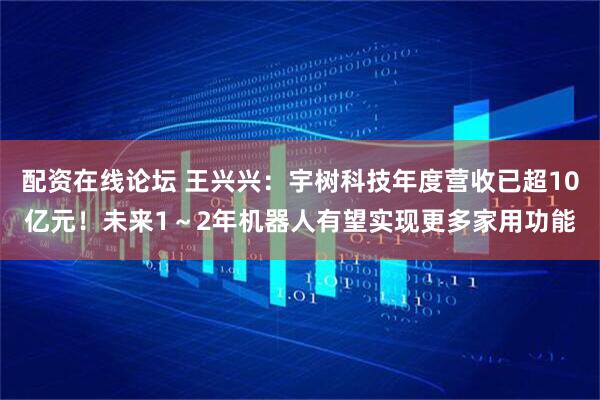 配资在线论坛 王兴兴：宇树科技年度营收已超10亿元！未来1～2年机器人有望实现更多家用功能