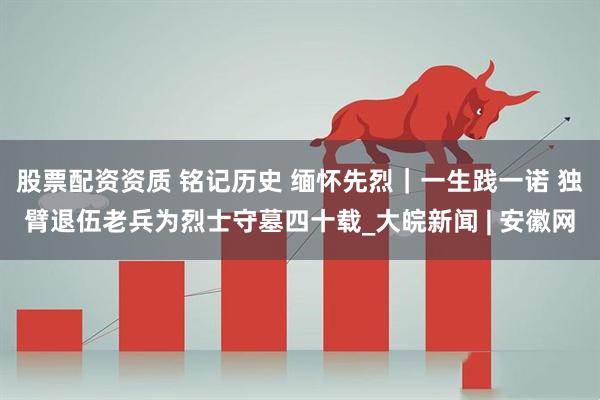 股票配资资质 铭记历史 缅怀先烈｜一生践一诺 独臂退伍老兵为烈士守墓四十载_大皖新闻 | 安徽网