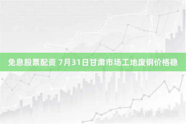 免息股票配资 7月31日甘肃市场工地废钢价格稳