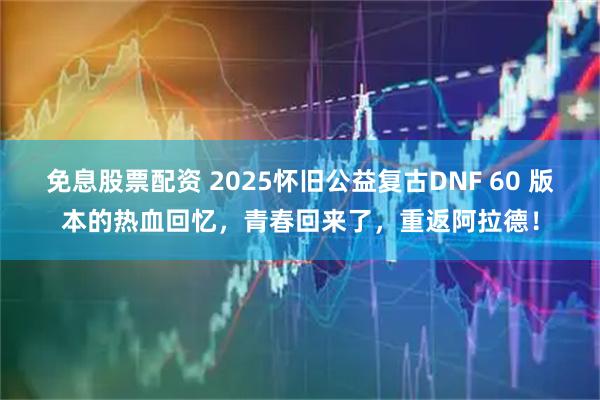 免息股票配资 2025怀旧公益复古DNF 60 版本的热血回忆，青春回来了，重返阿拉德！